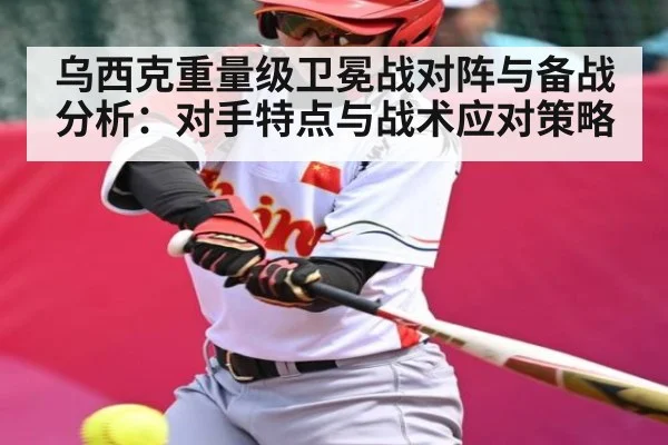 乌西克重量级卫冕战对阵与备战分析：对手特点与战术应对策略