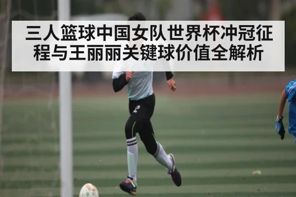 三人篮球中国女队世界杯冲冠征程与王丽丽关键球价值全解析