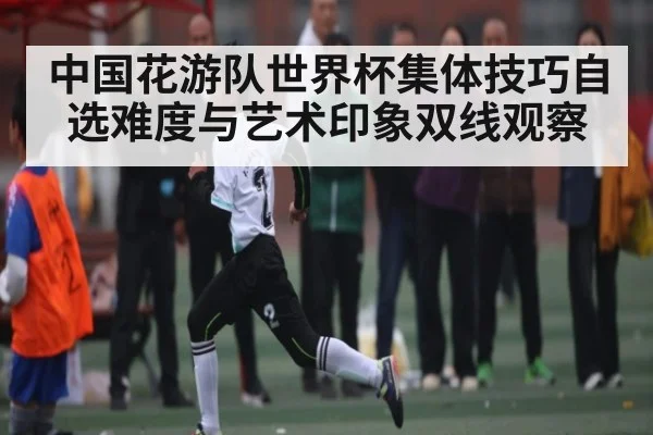 中国花游队世界杯集体技巧自选难度与艺术印象双线观察