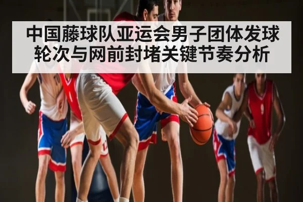 中国藤球队亚运会男子团体发球轮次与网前封堵关键节奏分析